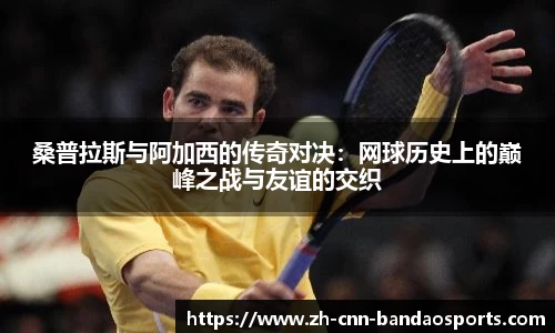 桑普拉斯与阿加西的传奇对决：网球历史上的巅峰之战与友谊的交织